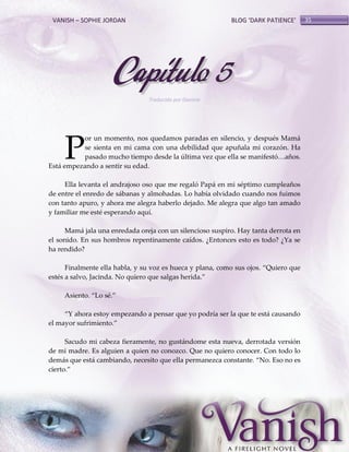 VANISH – SOPHIE JORDAN

BLOG ‘DARK PATIENCE’

Capítulo 5
Traducido por Daniela

P

or un momento, nos quedamos paradas en silencio, y después Mamá
se sienta en mi cama con una debilidad que apuñala mi corazón. Ha
pasado mucho tiempo desde la última vez que ella se manifestó<años.
Está empezando a sentir su edad.
Ella levanta el andrajoso oso que me regaló Papá en mi séptimo cumpleaños
de entre el enredo de sábanas y almohadas. Lo había olvidado cuando nos fuimos
con tanto apuro, y ahora me alegra haberlo dejado. Me alegra que algo tan amado
y familiar me esté esperando aquí.
Mamá jala una enredada oreja con un silencioso suspiro. Hay tanta derrota en
el sonido. En sus hombros repentinamente caídos. ¿Entonces esto es todo? ¿Ya se
ha rendido?
Finalmente ella habla, y su voz es hueca y plana, como sus ojos. ‚Quiero que
estés a salvo, Jacinda. No quiero que salgas herida.‛
Asiento. ‚Lo sé.‛
‚Y ahora estoy empezando a pensar que yo podría ser la que te est{ causando
el mayor sufrimiento.‛
Sacudo mi cabeza fieramente, no gustándome esta nueva, derrotada versión
de mi madre. Es alguien a quien no conozco. Que no quiero conocer. Con todo lo
dem{s que est{ cambiando, necesito que ella permanezca constante. ‚No. Eso no es
cierto.‛

35

 