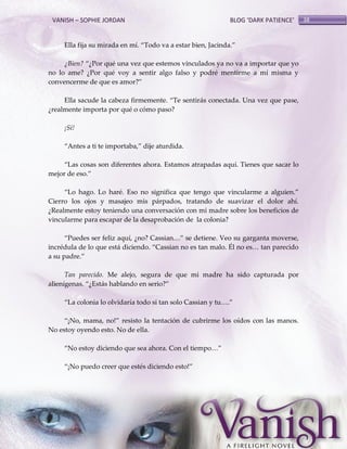 VANISH – SOPHIE JORDAN

BLOG ‘DARK PATIENCE’

Ella fija su mirada en mí. ‚Todo va a estar bien, Jacinda.‛
¿Bien? ‚¿Por qué una vez que estemos vinculados ya no va a importar que yo
no lo ame? ¿Por qué voy a sentir algo falso y podré mentirme a mí misma y
convencerme de que es amor?‛
Ella sacude la cabeza firmemente. ‚Te sentir{s conectada. Una vez que pase,
¿realmente importa por qué o cómo paso?
¡Sí!
‚Antes a ti te importaba,‛ dije aturdida.
‚Las cosas son diferentes ahora. Estamos atrapadas aquí. Tienes que sacar lo
mejor de eso.‛
‚Lo hago. Lo haré. Eso no significa que tengo que vincularme a alguien.‛
Cierro los ojos y masajeo mis párpados, tratando de suavizar el dolor ahí.
¿Realmente estoy teniendo una conversación con mi madre sobre los beneficios de
vincularme para escapar de la desaprobación de la colonia?
‚Puedes ser feliz aquí, ¿no? Cassian<‛ se detiene. Veo su garganta moverse,
incrédula de lo que est{ diciendo. ‚Cassian no es tan malo. Él no es< tan parecido
a su padre.‛
Tan parecido. Me alejo, segura de que mi madre ha sido capturada por
alienígenas. ‚¿Est{s hablando en serio?‛
‚La colonia lo olvidaría todo si tan solo Cassian y tu<.‛
‚¡No, mama, no!‛ resisto la tentación de cubrirme los oídos con las manos.
No estoy oyendo esto. No de ella.
‚No estoy diciendo que sea ahora. Con el tiempo<‛
‚¡No puedo creer que estés diciendo esto!‛

38

 