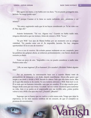VANISH – SOPHIE JORDAN

BLOG ‘DARK PATIENCE’

Ella agarra mi mano, y me habla con voz dura. ‚Ya no puedo protegerte m{s,
Jacinda. No tengo poder aquí.‛
‚¿Y porque Cassian si lo tiene es razón suficiente para venderme a mí
misma?‛
‚No estoy sugiriendo nada que tú no hayas considerado ya. Te he visto con
él. Hay algo ahí.‛
Asiento lentamente. "Tal vez. Alguna vez." Cuando no había nadie más,
ninguna alternativa que me tentara. Antes de conocer a Will. "Ya no."
"Es por Will." Los ojos de Mamá brillan por un momento con su antigua
vitalidad. "No puedes estar con él. Es imposible, Jacinda. No hay ninguna
oportunidad. Él no es uno de nosotros."
Él no es uno de nosotros. He evitado pensar realmente en eso, aceptarlo, pero
las palabras me golpean ahora, se entierran profundamente y me hieren donde mi
corazón ya duele.
Tomo un poco de aire. "Imposible o no, no puedo considerar a nadie más.
Prefiero estar sola."
"¡Oh, no seas ingenua! ¡Él es humano! ¡Un cazador! ¡Olvídalo! Habrá alguien
más."
Por un momento, la conversación hace eco a cuando Mamá trató de
persuadirme de renunciar a mi draki, dejarlo marchitarse. Ahora ella quiere que
acepte a mi draki y olvide a Will. Sacudo la cabeza. Solo que ella tiene razón. Más
de lo que ella misma se da cuenta. Es una tontería aferrarse a Will. Está mal. Lo sé.
Él es más que un humano intocable, más que un cazador. Él es algo mucho peor.
Sangre draki corre por sus venas. Un draki -tal vez varios- murieron para sustentar
su vida. Aún si su padre es el responsable por ese terrible acto, ¿cómo podría
volver a ver a Will a los ojos otra vez? ¿Tocarlo? ¿Besarlo?
Supongo que es bueno que no vuelva a verlo nunca más. Tengo que dejar la
esperanza, en las más oscuras sombras de mi corazón, de que el cumplirá su
promesa de encontrarme.

39

 