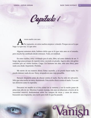 VANISH – SOPHIE JORDAN

BLOG ‘DARK PATIENCE’

Capítulo 1
Traducido por Sandra y Noa
Corregido por Willmy

A

veces sueño con caer.

Por supuesto, en estos sueños empiezo volando. Porque eso es lo que
hago. Lo que soy. Lo que amo.
Algunas semanas atrás, hubiera dicho que es lo que más amo en el mundo,
pero mucho ha cambiado desde entonces. Todo, en realidad.
En estos sueños, estoy corriendo por el cielo, libre, tal como debería de ser. Y
luego algo pasa porque de repente estoy cayendo en picada. Agarro aire, mis gritos
comidos por un viento furioso. Caigo. Un humano sin alas, sólo una chica, para
nada una draki. Impotente. Perdida.
Me siento de esa manera ahora: Estoy cayendo, y no puedo hacer nada. No
puedo detener nada de eso. Estoy atrapada en una vieja pesadilla.
Siempre despierto antes de chocar contra el suelo. Esa ha sido mi salvación.
Sólo que esta noche no estoy durmiendo. Esta noche choco contra el suelo. Y es casi
tan doloroso como lo esperaba.
Descanso mi mejilla en el frío cristal de la ventana y veo la noche pasar de
prisa más allá de mí. Mientras Cassian maneja, mis ojos se esfuerzan a través de la
oscuridad inmóvil, deslizándose sobre los campos de rocas y casas de estuco,
buscando una respuesta, una razón para todo lo que ha pasado.

4

 