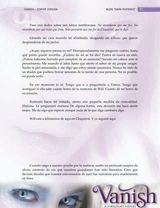 VANISH – SOPHIE JORDAN

BLOG ‘DARK PATIENCE’

Paso mis dedos sobre mis labios temblorosos. No recordarás que me fui. No
recordarás por qué tuve que irme. Solo pensarás que me fui de Chaparral, que te dejé.
Girando mi cara muerdo mi almohada, ahogando un sollozo que quiere
desprenderse de mi pecho.
¿Acaso siquiera piensa en mí? Desesperadamente me pregunto cuánto, hasta
qué punto puede recordar. ¿Cuánto de mí se ha ido? Tamra es nueva en esto.
¿Podría haberme borrado por completo de su memoria? Sacudo mi cabeza ante el
pensamiento. Me muerdo el labio hasta que siento el sabor de mi propia sangre.
Suelto la piel amoratada, y me digo que estoy siendo paranoica. Nunca he oído de
un shader que pudiera borrar semanas de la mente de una persona. No es posible,
no puede serlo.
En ese momento lo sé. Tengo que ir a preguntarle a Tamra. Tengo que
averiguar si ella sabe cuánto borro de la memoria de Will. Cuanto de mi borró de
su corazón.
Rodando hacia mi costado, siento una pequeña medida de comodidad.
Mañana. Le preguntaré mañana. De alguna forma, esta decisión me hace sentir
mejor. Me da algo que esperar aunque nada de lo que diga cambiara algo.
Will está a kilómetros de aquí en Chaparral. Y yo seguiré aquí.

Cuando salgo a nuestro porche por la mañana, suelto un profundo suspiro de
alivio, contenta de ver que nuestros guardianes han sido llamados. Creo que
Severin decidió que nuestra conversación de ayer fue suficiente para mantenerme
en línea.

41

 