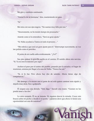 VANISH – SOPHIE JORDAN

BLOG ‘DARK PATIENCE’

Me giro y continúo caminando.
‚Genial lo de tu hermana,‛ dice, manteniendo mi paso.
‚Sí.‛
Me mira con sus ojos negros. ‚No suenas muy feliz por eso.‛
‚Sinceramente, no he tenido tiempo de procesarlo.‛
Asiente como si lo entendiera. ‚Ser{ un gran ajuste.‛
‚Sí. Nidia ayudar{ a Tamra en todo el proceso<‛
‚Me refería a que ser{ un gran ajuste para ti.‛ Interrumpe suavemente, su voz
tan pulida como el petróleo.
El pulso de mi cuello salta err{ticamente. ‚¿Yo?‛
Sus pies patean la gravilla suelta en el camino. El sonido altera mis nervios.
‚Sí. Ya no eres lo m{ximo por aquí.‛
Acelero el paso por el centro del pueblo, pasando por la escuela y el lugar de
reuniones, ansiosa por llegar a la casa de Nidia. ‚Nunca fue así.‛
‚Si, si lo fue. Pero ahora hay dos de ustedes. Ahora tienes algo de
competencia.‛
Me detengo y lo encaro aun si parte de mí solo quiere caminar más rápido y
dejarlo muy atrás. Eso o golpearlo.
Él arquea una ceja dorada. ‚Solo digo.‛ Sacude una mano. ‚Cassian no las
puede tener a las dos.‛
Lo miro enojada. Él no se inmuta. Ni siquiera desvía la mirada. Cruzo mis
brazos sobre mi pecho y decido ir al punto. ‚¿Quieres decir que ahora tú tienes una
oportunidad con una de nosotras?‛

44

 