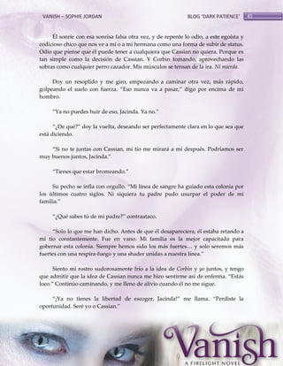 VANISH – SOPHIE JORDAN

BLOG ‘DARK PATIENCE’

Él sonríe con esa sonrisa falsa otra vez, y de repente lo odio, a este egoísta y
codicioso chico que nos ve a mí o a mi hermana como una forma de subir de status.
Odio que piense que él puede tener a cualquiera que Cassian no quiera. Porque es
tan simple como la decisión de Cassian. Y Corbin tomando, aprovechando las
sobras como cualquier perro cazador. Mis músculos se tensan de la ira. Ni mierda.
Doy un resoplido y me giro, empezando a caminar otra vez, más rápido,
golpeando el suelo con fuerza. ‚Eso nunca va a pasar,‛ digo por encima de mi
hombro.
‚Ya no puedes huir de eso, Jacinda. Ya no.‛
‚¿De qué?‛ doy la vuelta, deseando ser perfectamente clara en lo que sea que
está diciendo.
‚Si no te juntas con Cassian, mi tío me mirar{ a mí después. Podríamos ser
muy buenos juntos, Jacinda.‛
‚Tienes que estar bromeando.‛
Su pecho se infla con orgullo. ‚Mi línea de sangre ha guiado esta colonia por
los últimos cuatro siglos. Ni siquiera tu padre pudo usurpar el poder de mi
familia.‛
‚¿Qué sabes tú de mi padre?‛ contraataco.
‚Solo lo que me han dicho. Antes de que él desapareciera, él estaba retando a
mi tío constantemente. Fue en vano. Mi familia es la mejor capacitada para
gobernar esta colonia. Siempre hemos sido los m{s fuertes< y solo seremos m{s
fuertes con una respira-fuego y una shader unidas a nuestra línea.‛
Siento mi rostro sudorosamente frío a la idea de Corbin y yo juntos, y tengo
que admitir que la idea de Cassian nunca me hizo sentirme así de enferma. ‚Est{s
loco.‛ Continúo caminando, y me lleno de alivio cuando él no me sigue.
‚¡Ya no tienes la libertad de escoger, Jacinda!‛ me llama. ‚Perdiste la
oportunidad. Seré yo o Cassian.‛

45

 