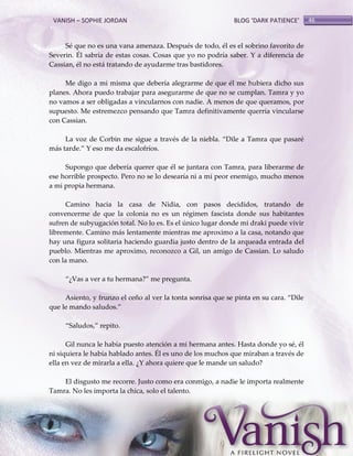 VANISH – SOPHIE JORDAN

BLOG ‘DARK PATIENCE’

Sé que no es una vana amenaza. Después de todo, él es el sobrino favorito de
Severin. Él sabría de estas cosas. Cosas que yo no podría saber. Y a diferencia de
Cassian, él no está tratando de ayudarme tras bastidores.
Me digo a mi misma que debería alegrarme de que él me hubiera dicho sus
planes. Ahora puedo trabajar para asegurarme de que no se cumplan. Tamra y yo
no vamos a ser obligadas a vincularnos con nadie. A menos de que queramos, por
supuesto. Me estremezco pensando que Tamra definitivamente querría vincularse
con Cassian.
La voz de Corbin me sigue a través de la niebla. ‚Dile a Tamra que pasaré
m{s tarde.‛ Y eso me da escalofríos.
Supongo que debería querer que él se juntara con Tamra, para liberarme de
ese horrible prospecto. Pero no se lo desearía ni a mi peor enemigo, mucho menos
a mi propia hermana.
Camino hacia la casa de Nidia, con pasos decididos, tratando de
convencerme de que la colonia no es un régimen fascista donde sus habitantes
sufren de subyugación total. No lo es. Es el único lugar donde mi draki puede vivir
libremente. Camino más lentamente mientras me aproximo a la casa, notando que
hay una figura solitaria haciendo guardia justo dentro de la arqueada entrada del
pueblo. Mientras me aproximo, reconozco a Gil, un amigo de Cassian. Lo saludo
con la mano.
‚¿Vas a ver a tu hermana?‛ me pregunta.
Asiento, y frunzo el ceño al ver la tonta sonrisa que se pinta en su cara. ‚Dile
que le mando saludos.‛
‚Saludos,‛ repito.
Gil nunca le había puesto atención a mi hermana antes. Hasta donde yo sé, él
ni siquiera le había hablado antes. Él es uno de los muchos que miraban a través de
ella en vez de mirarla a ella. ¿Y ahora quiere que le mande un saludo?
El disgusto me recorre. Justo como era conmigo, a nadie le importa realmente
Tamra. No les importa la chica, solo el talento.

46

 