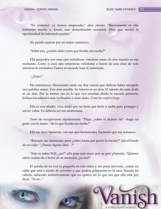 VANISH – SOPHIE JORDAN

BLOG ‘DARK PATIENCE’

‚En realidad, ya hemos empezado,‛ dice riendo. ‚B{sicamente es ella
hablando mucho y dando una demostración ocasional. Dice que tendré la
oportunidad de intentarlo pronto.‛
No puedo esperar por un mejor comienzo.
‚Sobre eso, ¿cu{nto daño crees que hiciste esa noche?‛
Ella parpadea con esos ojos cristalinos, viéndose como de otro mundo en ese
momento. Como si esos ojos estuvieran viéndome a través de una clase de velo
mientras la verdadera Tamra se esconde bajo el, enterrada.
‚¿Daño?‛
Me estremezco. Demasiado tarde me doy cuenta que debería haber escogido
una palabra mejor. Una más amable. Su talento es un don. El talento de cada draki
es un don. Por lo menos eso es lo que nos enseñan desde la escuela primaria.
Incluso los talentos más inclinados a crear daño. Como los respira-fuego.
Ella es una shader. Una draki que no tiene que herir a nadie para proteger y
salvar vidas. Yo debería ser tan afortunada.
Trato de recuperarme r{pidamente. ‚Digo, ¿sabes el alcance de‛ –hago un
gesto con la mano- ‚de lo que hiciste esa noche?‛
Ella me mira fijamente, con sus ojos fantasmales, haciendo que me remueva.
‚Borraste sus memorias, pero ¿sabes hasta qué punto lo hiciste?‛ jalo el borde
de un cojín. ‚¿Tienes alguna idea<?‛
‚Esto es sobre Will, ¿no?‛ ella pasa una mano por su pelo plateado. ‚Quieres
saber cuánto de ti borré de su memoria, ¿es eso?‛
El sonido de su voz es pequeño en mis oídos y me pone nerviosa<como un
cable que está a punto de reventar y que podría golpearme en la cara. Sacudo mi
cabeza, sabiendo instintivamente que no quiero oír lo que sea que ella está por
decir. ‚N-no...‛

52

 