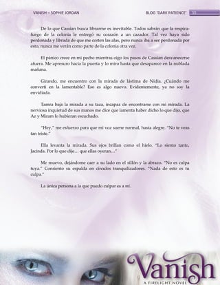 VANISH – SOPHIE JORDAN

BLOG ‘DARK PATIENCE’

De lo que Cassian busca librarme es inevitable. Todos sabrán que la respirafuego de la colonia le entregó su corazón a un cazador. Tal vez haya sido
perdonada y librada de que me corten las alas, pero nunca iba a ser perdonada por
esto, nunca me verán como parte de la colonia otra vez.
El pánico crece en mi pecho mientras oigo los pasos de Cassian desvanecerse
afuera. Me apresuro hacia la puerta y lo miro hasta que desaparece en la nublada
mañana.
Girando, me encuentro con la mirada de lástima de Nidia. ¿Cuándo me
convertí en la lamentable? Eso es algo nuevo. Evidentemente, ya no soy la
envidiada.
Tamra baja la mirada a su taza, incapaz de encontrarse con mi mirada. La
nerviosa inquietud de sus manos me dice que lamenta haber dicho lo que dijo, que
Az y Miram lo hubieran escuchado.
‚Hey,‛ me esfuerzo para que mi voz suene normal, hasta alegre. ‚No te veas
tan triste.‛
Ella levanta la mirada. Sus ojos brillan como el hielo. ‚Lo siento tanto,
Jacinda. Por lo que dije< que ellas oyeran<‛
Me muevo, dejándome caer a su lado en el sillón y la abrazo. ‚No es culpa
tuya.‛ Consiento su espalda en círculos tranquilizadores. ‚Nada de esto es tu
culpa.‛
La única persona a la que puedo culpar es a mí.

55

 