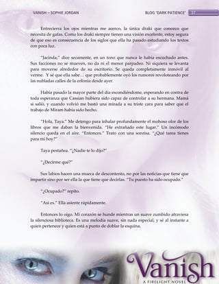 VANISH – SOPHIE JORDAN

BLOG ‘DARK PATIENCE’

Entrecierra los ojos mientras me acerco, la única draki que conozco que
necesita de gafas. Como los draki siempre tienen una visión excelente, estoy segura
de que eso es consecuencia de los siglos que ella ha pasado estudiando los textos
con poca luz.
‚Jacinda,‛ dice secamente, en un tono que nunca le había escuchado antes.
Sus facciones no se mueven, no da ni el menor parpadeo. Ni siquiera se levanta
para moverse alrededor de su escritorio. Se queda completamente inmóvil al
verme. Y sé que ella sabe< que probablemente oyó los rumores revoloteando por
las nubladas calles de la colonia desde ayer.
Había pasado la mayor parte del día escondiéndome, esperando en contra de
toda esperanza que Cassian hubiera sido capaz de controlar a su hermana. Mamá
si salió, y cuando volvió me bastó una mirada a su triste cara para saber que el
trabajo de Miram había sido hecho.
‚Hola, Taya.‛ Me detengo para inhalar profundamente el mohoso olor de los
libros que me daban la bienvenida. ‚He extrañado este lugar.‛ Un incómodo
silencio queda en el aire. ‚Entonces.‛ Trato con una sonrisa. ‚¿Qué tarea tienes
para mi hoy?‛
Taya pestañea. ‚¿Nadie te lo dijo?‛
‚¿Decirme qué?‛
Sus labios hacen una mueca de descontento, no por las noticias que tiene que
impartir sino por ser ella la que tiene que decirlas. ‚Tu puesto ha sido ocupado.‛
‚¿Ocupado?‛ repito.
‚Así es.‛ Ella asiente r{pidamente.
Entonces lo oigo. Mi corazón se hunde mientras un suave zumbido atraviesa
la silenciosa biblioteca. Es una melodía suave, sin nada especial, y sé al instante a
quien pertenece y quien está a punto de doblar la esquina.

57

 