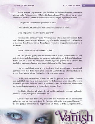 VANISH – SOPHIE JORDAN

BLOG ‘DARK PATIENCE’

Miram aparece cargando una pila de libros. Se detiene al verme, su cara sin
revelar nada. Naturalmente. ‚¿Qué est{s haciendo aquí?‛ Sus labios, de un color
demasiado cercano a su extrañamente neutral tono de piel, apenas se mueven.
‚Trabajo aquí. Por lo menos pensé que lo hacía.‛
‚Pensaste mal. Muchas cosas han cambiado desde que te fuiste.‛
Estoy empezando a darme cuenta qué tanto.
Taya nos mira a Miram y a mí. Probablemente esto es más conversación de la
que ella tiene en una semana. Con una pequeña sonrisa y encogiendo los hombros
a modo de disculpa que carece de cualquier verdadero arrepentimiento, regresa a
su trabajo.
Miram sacude sus dedos hacia mí. ‚Adiós.‛
Sin una palabra, giro y me encamino hacia la puerta, camino más allá del
colegio, ignorando las miradas, los susurros indiscretos y los dedos señalándome.
Estoy casi en la sala de reuniones cuando algo me golpea en la cabeza. Me
tambaleo, tocándome la cara, más sorprendida que herida. Es un balón.
Hay un estallido de risas, y el grito de una burla seguida por el sonido del
correteo de los pies de los niños en la distancia. Llamaradas de calor se extienden a
través de mí, desde adentro hacia afuera. No fue un accidente.
Las lágrimas me queman y pican los ojos, lo que me pone furiosa. Detesto
esta debilidad, que fuera a derrumbarme por la broma de unos niños. Me apoyo
sobre una pequeña pared de piedra al borde de la sala de reuniones, tomándome
un momento para recuperar la compostura. No voy a llorar.
Es difícil. Mientras el latido de mi mejilla realmente penetra, realmente
empieza a doler, el vapor se acumula en mí.
Cerrando los ojos, tomo aire, enfriando mis pulmones. Es un sentimiento
peligroso, esta ira, este crecimiento del fuego en mi interior que quiere liberarse. Y
no solo porque unos niños me pegaron con un balón. Es todo. Az ignorándome.

58

 