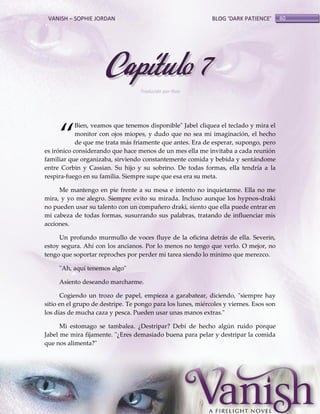 VANISH – SOPHIE JORDAN

BLOG ‘DARK PATIENCE’

Capítulo 7
Traducido por Noa

‚

Bien, veamos que tenemos disponible" Jabel cliquea el teclado y mira el
monitor con ojos miopes, y dudo que no sea mi imaginación, el hecho
de que me trata más fríamente que antes. Era de esperar, supongo, pero
es irónico considerando que hace menos de un mes ella me invitaba a cada reunión
familiar que organizaba, sirviendo constantemente comida y bebida y sentándome
entre Corbin y Cassian. Su hijo y su sobrino. De todas formas, ella tendría a la
respira-fuego en su familia. Siempre supe que esa era su meta.
Me mantengo en pie frente a su mesa e intento no inquietarme. Ella no me
mira, y yo me alegro. Siempre evito su mirada. Incluso aunque los hypnos-draki
no pueden usar su talento con un compañero draki, siento que ella puede entrar en
mi cabeza de todas formas, susurrando sus palabras, tratando de influenciar mis
acciones.
Un profundo murmullo de voces fluye de la oficina detrás de ella. Severin,
estoy segura. Ahí con los ancianos. Por lo menos no tengo que verlo. O mejor, no
tengo que soportar reproches por perder mi tarea siendo lo mínimo que merezco.
"Ah, aquí tenemos algo"
Asiento deseando marcharme.
Cogiendo un trozo de papel, empieza a garabatear, diciendo, "siempre hay
sitio en el grupo de destripe. Te pongo para los lunes, miércoles y viernes. Esos son
los días de mucha caza y pesca. Pueden usar unas manos extras."
Mi estomago se tambalea. ¿Destripar? Debí de hecho algún ruido porque
Jabel me mira fijamente. "¿Eres demasiado buena para pelar y destripar la comida
que nos alimenta?"

60

 