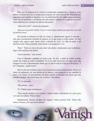 VANISH – SOPHIE JORDAN

BLOG ‘DARK PATIENCE’

Miro por la ventana de la cocina al crepúsculo, imaginando a Tamra y a los
demás reunidos en el en el campo para el grupo de vuelo esta noche. Ella paso por
aquí para ver si quería ir. Egoísta o no, no podía hacerlo. No estaba preparada para
volar con mi hermana y los demás. En mis sueños, cuando he imaginado las cosas
como deberían ser, siempre ha sido las dos juntas.
"¿Qué tal tu día?", mamá me pregunta.
Algo que me gustaría olvidar, O por lo menos hasta mañana así puedo decir que esta
oficialmente atrás.
Mi mirada se balancea al sitio de Tamra y rápidamente aparto la mirada<
solo para encontrarme mirando el espacio en el que papá se solía sentar. No hay
ningún sitio seguro para mirar. Estoy rodeada de vacío. La silla de papá a mi
derecha, la de Tamra enfrente. Solo mamá a mi izquierda. Y yo.
"Bien." Parto un trozo de pan entre mis dedos. Aplastando una verdaberry.
Jugo verde mancha mis dedos.
"Usa tu tenedor, " dice mamá.
Cojo el utensilio y pincho el oscuro pan. No iba a darle la contra cuando
estaba tan frágil, en estos momentos. Si no ha sido fácil para mí aquí, para ella
tampoco lo eran. Especialmente desde que el clan le echa la culpa por llevarnos. "Y
tú?" Pregunto. "¿Qué haces?"
Ella se alza de hombros como si no mereciera la pena mencionarlo. Pienso en
cómo fui golpeada con una pelota en la cabeza y me pregunto si eso también le
pasó a mi mamá. El pensamiento me hace apretar el tenedor tan fuerte que mis
nudillos duelen. "Ha sido bueno ver a Tamra," ella ofrece.
"Si," Yo secundo.
"Ella parece< bien"
"Si." Pálida como un témpano.
"Pasa mucho tiempo con Cassian," mamá añade, mirándome de cerca para
ver cómo me afecta. "Parece feliz."
Simplemente asiento, incapaz de negarlo. Tamra parecía feliz. Ahora ella
tenía a Cassian. ¿Por qué no lo estaría?

63

 