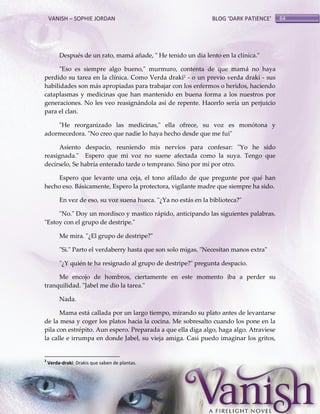 VANISH – SOPHIE JORDAN

BLOG ‘DARK PATIENCE’

Después de un rato, mamá añade, " He tenido un día lento en la clínica."
"Eso es siempre algo bueno," murmuro, contenta de que mamá no haya
perdido su tarea en la clínica. Como Verda draki2 - o un previo verda draki - sus
habilidades son más apropiadas para trabajar con los enfermos o heridos, haciendo
cataplasmas y medicinas que han mantenido en buena forma a los nuestros por
generaciones. No les veo reasignándola así de repente. Hacerlo sería un perjuicio
para el clan.
"He reorganizado las medicinas," ella ofrece, su voz es monótona y
adormecedora. "No creo que nadie lo haya hecho desde que me fui"
Asiento despacio, reuniendo mis nervios para confesar: "Yo he sido
reasignada." Espero que mi voz no suene afectada como la suya. Tengo que
decírselo, Se habría enterado tarde o temprano. Sino por mí por otro.
Espero que levante una ceja, el tono afilado de que pregunte por qué han
hecho eso. Básicamente, Espero la protectora, vigilante madre que siempre ha sido.
En vez de eso, su voz suena hueca. "¿Ya no estás en la biblioteca?"
"No." Doy un mordisco y mastico rápido, anticipando las siguientes palabras.
"Estoy con el grupo de destripe."
Me mira. "¿El grupo de destripe?"
"Si." Parto el verdaberry hasta que son solo migas. "Necesitan manos extra"
"¿Y quién te ha resignado al grupo de destripe?" pregunta despacio.
Me encojo de hombros, ciertamente en este momento iba a perder su
tranquilidad. "Jabel me dio la tarea."
Nada.
Mama está callada por un largo tiempo, mirando su plato antes de levantarse
de la mesa y coger los platos hacia la cocina. Me sobresalto cuando los pone en la
pila con estrépito. Aun espero. Preparada a que ella diga algo, haga algo. Atraviese
la calle e irrumpa en donde Jabel, su vieja amiga. Casi puedo imaginar los gritos,

2

Verda-draki: Drakis que saben de plantas.

64

 