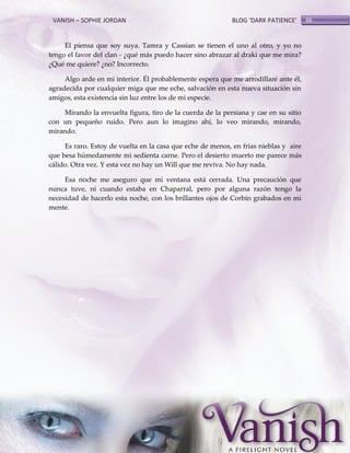 VANISH – SOPHIE JORDAN

BLOG ‘DARK PATIENCE’

El piensa que soy suya. Tamra y Cassian se tienen el uno al otro, y yo no
tengo el favor del clan - ¿qué más puedo hacer sino abrazar al draki que me mira?
¿Qué me quiere? ¿no? Incorrecto.
Algo arde en mi interior. Él probablemente espera que me arrodillaré ante él,
agradecida por cualquier miga que me eche, salvación en esta nueva situación sin
amigos, esta existencia sin luz entre los de mi especie.
Mirando la envuelta figura, tiro de la cuerda de la persiana y cae en su sitio
con un pequeño ruido. Pero aun lo imagino ahí, lo veo mirando, mirando,
mirando.
Es raro. Estoy de vuelta en la casa que eche de menos, en frías nieblas y aire
que besa húmedamente mi sedienta carne. Pero el desierto muerto me parece más
cálido. Otra vez. Y esta vez no hay un Will que me reviva. No hay nada.
Esa noche me aseguro que mi ventana está cerrada. Una precaución que
nunca tuve, ni cuando estaba en Chaparral, pero por alguna razón tengo la
necesidad de hacerlo esta noche, con los brillantes ojos de Corbin grabados en mi
mente.

66

 