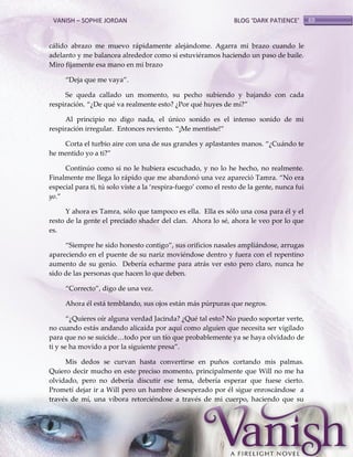 VANISH – SOPHIE JORDAN

BLOG ‘DARK PATIENCE’

cálido abrazo me muevo rápidamente alejándome. Agarra mi brazo cuando le
adelanto y me balancea alrededor como si estuviéramos haciendo un paso de baile.
Miro fijamente esa mano en mi brazo
‚Deja que me vaya‛.
Se queda callado un momento, su pecho subiendo y bajando con cada
respiración. ‚¿De qué va realmente esto? ¿Por qué huyes de mí?‛
Al principio no digo nada, el único sonido es el intenso sonido de mi
respiración irregular. Entonces reviento. ‚¡Me mentiste!‛
Corta el turbio aire con una de sus grandes y aplastantes manos. ‚¿Cuándo te
he mentido yo a ti?‛
Continúo como si no le hubiera escuchado, y no lo he hecho, no realmente.
Finalmente me llega lo rápido que me abandonó una vez apareció Tamra. ‚No era
especial para ti, tú solo viste a la ‘respira-fuego’ como el resto de la gente, nunca fui
yo.‛
Y ahora es Tamra, sólo que tampoco es ella. Ella es sólo una cosa para él y el
resto de la gente el preciado shader del clan. Ahora lo sé, ahora le veo por lo que
es.
‚Siempre he sido honesto contigo‛, sus orificios nasales ampliándose, arrugas
apareciendo en el puente de su nariz moviéndose dentro y fuera con el repentino
aumento de su genio. Debería echarme para atrás ver esto pero claro, nunca he
sido de las personas que hacen lo que deben.
‚Correcto‛, digo de una vez.
Ahora él está temblando, sus ojos están más púrpuras que negros.
‚¿Quieres oír alguna verdad Jacinda? ¿Qué tal esto? No puedo soportar verte,
no cuando estás andando alicaída por aquí como alguien que necesita ser vigilado
para que no se suicide<todo por un tío que probablemente ya se haya olvidado de
ti y se ha movido a por la siguiente presa‛.
Mis dedos se curvan hasta convertirse en puños cortando mis palmas.
Quiero decir mucho en este preciso momento, principalmente que Will no me ha
olvidado, pero no debería discutir ese tema, debería esperar que fuese cierto.
Prometí dejar ir a Will pero un hambre desesperado por él sigue enroscándose a
través de mí, una víbora retorciéndose a través de mi cuerpo, haciendo que su

69

 