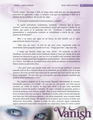 VANISH – SOPHIE JORDAN

BLOG ‘DARK PATIENCE’

veneno trabaje. No tengo a Will, no tengo nada, nada más que una desesperada
necesidad de agarrarme a algo, a cualquier cosa que me mantenga a flote en el
desierto de mi existencia. En vez de eso, digo:
‚Y mi muerte simplemente te haría pedazos, ¿verdad?‛
Se queda mirándome crudamente, incrédulo. ‚¿Piensas que te quiero
muerta?‛, sus ojos son grandes y escrutadores, hacen que empiece a dudar de mí
misma, que quizá él se preocupa por mí. Comienzo a temblar mientras
pensamientos y sentimientos confusos se arremolinan a través de mí. ‚¿Qué
quieres de mí Jacinda?‛
Miro a su mano que sigue en mi brazo, mi piel tiembla con el calor,
especialmente donde él me toca.
‚Deja que me vaya‛, él está de pie muy cerca, imponente sobre mí
haciéndome sentir pequeña cuando no lo soy. ‚Tengo que irme‛, digo más alto.
Y tengo que hacerlo, tengo que irme, ahora. En respuesta su piel se
desdibuja, su carne de draki oscuro brillando dentro y fuera por debajo de su piel
humana me recuerda lo que es, qué soy yo y no puedo evitar recordar cómo todo
el mundo siempre pensó que encajábamos perfectamente. Ahora lo piensan sobre
él y Tamra. Sus labios se encrespan hacia atrás desde sus dientes, el extraordinario
blanco contra su piel color oliva.
‚¿Por qué? ¿Para que puedas estar sola? ¿Es eso lo que prefieres? ¿Limpiar
pescado todo el día y después llorar en tu almohada por la noche? ¿Eso es lo que
quieres? ¿Se te ha ocurrido que nunca me he apartado de ti por mucho que tú me
hayas empujado? No eres más que una egoísta, una niña pequeña asustada que
prefiere lamer sus heridas a vivir.‛
Sus palabras golpean en lo más hondo llegando directamente al corazón.
Demasiado cercanas a la verdad. No eres más que una egoísta, una niña pequeña
asustada…mi visión se mueve, se hace más nítida y sé que estoy mirándole
fijamente a través de pupilas verticales. El vapor consume mi garganta, quema a
través de mi boca y mis orificios nasales. Doy un paso hacia atrás tambaleándome,
él no se mueve esta vez, me deja ir. Dándome la vuelta, corro a través del húmedo
aire hasta que mis pulmones queman y me siento preparada para reventar desde
mi pecho demasiado tirante. Me deleito en él, un placer que se acerca al dolor, una
distracción bienvenida. Incluso si relajo mi paso, prometo seguir caminando,
seguir caminando hasta haber recuperado mi compostura, hasta no volver a sentir

70

 