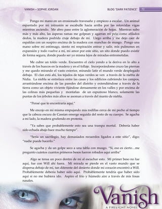 VANISH – SOPHIE JORDAN

BLOG ‘DARK PATIENCE’

Pongo mi mano en un erosionado travesaño y empiezo a escalar. Un animal
espantado por mi intrusión se escabulle hacia arriba por las retorcidas vigas
mientras asciendo. Me abro paso entre la aglomeración de hojas. Mientras subo
más y más alto, las ásperas ramas me golpean y agarran mi pelo como afilados
dedos, la madera podrida cruje debajo de mí. Llego arriba y me dejo caer de
espaldas con un suspiro encima de la madera con manchas de musgo. Pongo una
mano sobre mi estómago, siento mi respiración entrar y salir, mis pulmones en
expansión y todo vuelve a mí, mi amor por este sitio, un sito donde puedo existir
de forma segura, donde puedo ser yo misma lejos de miradas entrometidas.
Me cubre un toldo verde. Encuentro el cielo yendo a la deriva en lo alto a
través de los huecos en la madera y en el follaje. Incorporándome cruzo las piernas
y me quedo mirando el vasto exterior, mirando latir el mundo verde desplegado
debajo. El clan está ahí, los tejados de tejas verdes se ven a través de la niebla de
Nidia. La niebla se entrelaza entre las casas y los edificios cubriendo los campos,
arrastrándose encima de las paredes del distrito y extendiéndose a través de la
tierra como un objeto viviente fijándose densamente en los valles y por encima de
las colinas más pequeñas y montañas de un espumoso blanco, solamente las
puntas de los árboles más altos se asoman a través del manto de niebla.
‚Pensé que te encontraría aquí.‛
Me encojo en mí misma empujando mis rodillas cerca de mi pecho al tiempo
que la cabeza oscura de Cassian emerge seguida del resto de su cuerpo. Se agacha
a mi lado, la madera gruñendo en protesta.
‚Ya sabes que probablemente esto sea una trampa mortal. Debería haber
sido echada abajo hace mucho tiempo‛.
‚Sería un sacrilegio, hay demasiados recuerdos ligados a este sitio‛, digo;
‚nadie puede hacerlo.‛
Se agacha y da un golpe seco a una tabla con musgo. ‚Sí, eso es cierto<me
pregunto cuántos cuantos primeros besos fueron robados aquí arriba‛
Algo se tensa un poco dentro de mí al escuchar esto. Mi primer beso no fue
aquí, fue con Will ahí fuera. Mi mirada se pierde en el vasto mundo que se
dispersa debajo de mí, tan diferente del desierto donde mi corazón encontró a Will.
Probablemente debería haber sido aquí. Probablemente tendría que haber sido
aquí si no me hubiera ido. Aspiro el frío y húmedo aire a través de mis fosas
nasales.

72

 