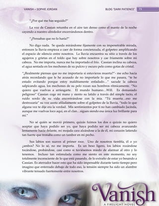 VANISH – SOPHIE JORDAN

BLOG ‘DARK PATIENCE’

‚¿Por qué me has seguido?‛
La voz de Cassian retumba en el aire tan denso como el manto de la noche
cayendo a nuestro alrededor encerrándonos dentro.
‚¿Pensabas que no lo haría?‛
No digo nada. Se queda mirándome fijamente con su impenetrable mirada,
entonces la lluvia empieza a caer de forma concienzuda, el golpeteo amplificando
el espacio de silencio entre nosotros. La lluvia encuentra su sitio a través de los
agujeros y grietas en el toldo que hay sobre nosotros y cae fríamente sobre mi
cabeza. No me importa, nunca me ha importado el frío. Cassian inclina su cabeza,
el agua sentada en los mechones de su pulcro y oscuro pelo como gotas de cristal.
‚¿Realmente piensas que no me importaría si estuvieras muerta?‛- me echo hacia
atrás recordando que le he acusado de no importarle lo que me pasara, ‚te he
estado evitando porque estoy malditamente enfadado<‛ sacude la cabeza
salpicando agua, los mechones de su pelo rozan sus hombros rítmicamente. ‚No
quiero que vuelvas a arriesgarte. El mundo humano<Will. Es demasiado
peligroso‛ Cassian coge mi mano y siento su latido a través del simple tacto, el
ruido sordo de su vida encontr{ndose con la mía. ‚Tú muerta<eso me
destrozaría‛ su voz azota afiladamente sobre el golpeteo de la lluvia, ‚todo lo que
alguna vez te dije era la verdad. Mis sentimientos por ti no han cambiado Jacinda,
aunque me vuelvas loco aquí, en el clan<sigues siendo esa única luz brillante para
mí.‛
No sé quién se movió primero, quizás fuimos los dos o quizás no quiero
aceptar que haya podido ser yo, que haya podido ser mi cabeza avanzando
lentamente hacia delante, mi mojada cara alzándose a la de él, mi corazón latiendo
tan fuerte que tronaba como un tambor en mi pecho.
Sus labios son suaves al primer roce. Uno de nosotros tiembla, él o yo
¿ambos? No lo sé, no me importa. Es un beso ligero, los labios rozándose
tocándose, probándose, casi como si tuviésemos miedo de alarmar al otro y lo
tenemos. Incluso tan estimulada como me siento en este momento, no soy
totalmente inconsciente de lo que está pasando, de lo extraño de estar yo besando a
Cassian. Es aterrador hacer esto que ha sido impensable durante tanto tiempo pero
imagino que enterrado debajo de todo eso, la tensión siempre ha sido un alambre
vibrante tensado fuertemente entre nosotros.

73

 