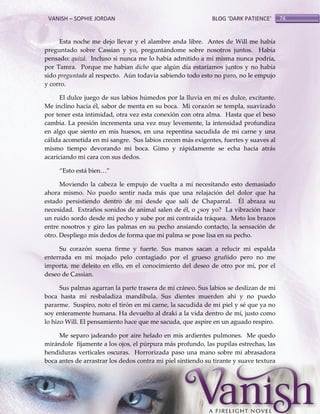 VANISH – SOPHIE JORDAN

BLOG ‘DARK PATIENCE’

Esta noche me dejo llevar y el alambre anda libre. Antes de Will me había
preguntado sobre Cassian y yo, preguntándome sobre nosotros juntos. Había
pensado: quizá. Incluso si nunca me lo había admitido a mí misma nunca podría,
por Tamra. Porque me habían dicho que algún día estaríamos juntos y no había
sido preguntada al respecto. Aún todavía sabiendo todo esto no paro, no le empujo
y corro.
El dulce juego de sus labios húmedos por la lluvia en mí es dulce, excitante.
Me inclino hacia él, sabor de menta en su boca. Mi corazón se templa, suavizado
por tener esta intimidad, otra vez esta conexión con otra alma. Hasta que el beso
cambia. La presión incrementa una vez muy levemente, la intensidad profundiza
en algo que siento en mis huesos, en una repentina sacudida de mi carne y una
cálida acometida en mi sangre. Sus labios crecen más exigentes, fuertes y suaves al
mismo tiempo devorando mi boca. Gimo y rápidamente se echa hacia atrás
acariciando mi cara con sus dedos.
‚Esto est{ bien<‛
Moviendo la cabeza le empujo de vuelta a mí necesitando esto demasiado
ahora mismo. No puedo sentir nada más que una relajación del dolor que ha
estado persistiendo dentro de mí desde que salí de Chaparral. Él abraza su
necesidad. Extraños sonidos de animal salen de él, o ¿soy yo? La vibración hace
un ruido sordo desde mi pecho y sube por mi contraída tráquea. Meto los brazos
entre nosotros y giro las palmas en su pecho ansiando contacto, la sensación de
otro. Despliego mis dedos de forma que mi palma se pose lisa en su pecho.
Su corazón suena firme y fuerte. Sus manos sacan a relucir mi espalda
enterrada en mi mojado pelo contagiado por el grueso gruñido pero no me
importa, me deleito en ello, en el conocimiento del deseo de otro por mí, por el
deseo de Cassian.
Sus palmas agarran la parte trasera de mi cráneo. Sus labios se deslizan de mi
boca hasta mi resbaladiza mandíbula. Sus dientes muerden ahí y no puedo
pararme. Suspiro, noto el tirón en mi carne, la sacudida de mi piel y sé que ya no
soy enteramente humana. Ha devuelto al draki a la vida dentro de mí, justo como
lo hizo Will. El pensamiento hace que me sacuda, que aspire en un aguado respiro.
Me separo jadeando por aire helado en mis ardientes pulmones. Me quedo
mirándole fijamente a los ojos, el púrpura más profundo, las pupilas estrechas, las
hendiduras verticales oscuras. Horrorizada paso una mano sobre mi abrasadora
boca antes de arrastrar los dedos contra mi piel sintiendo su tirante y suave textura

74

 