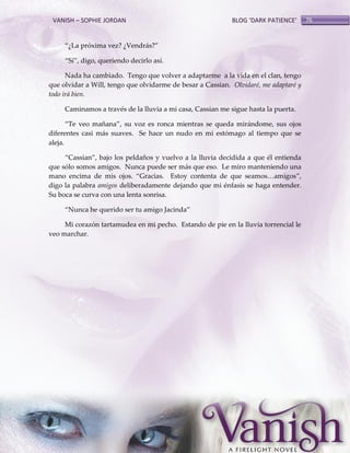 VANISH – SOPHIE JORDAN

BLOG ‘DARK PATIENCE’

‚¿La próxima vez? ¿Vendrás?‛
‚Sí‛, digo, queriendo decirlo así.
Nada ha cambiado. Tengo que volver a adaptarme a la vida en el clan, tengo
que olvidar a Will, tengo que olvidarme de besar a Cassian. Olvidaré, me adaptaré y
todo irá bien.
Caminamos a través de la lluvia a mi casa, Cassian me sigue hasta la puerta.
‚Te veo mañana‛, su voz es ronca mientras se queda mirándome, sus ojos
diferentes casi más suaves. Se hace un nudo en mi estómago al tiempo que se
aleja.
‚Cassian‛, bajo los peldaños y vuelvo a la lluvia decidida a que él entienda
que sólo somos amigos. Nunca puede ser más que eso. Le miro manteniendo una
mano encima de mis ojos. ‚Gracias. Estoy contenta de que seamos<amigos‛,
digo la palabra amigos deliberadamente dejando que mi énfasis se haga entender.
Su boca se curva con una lenta sonrisa.
‚Nunca he querido ser tu amigo Jacinda‛
Mi corazón tartamudea en mi pecho. Estando de pie en la lluvia torrencial le
veo marchar.

76

 