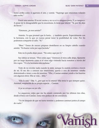 VANISH – SOPHIE JORDAN

BLOG ‘DARK PATIENCE’

mano arriba como si agarrara el aire, y sonríe. ‚Supongo que estaremos volando
esta noche.‛
Forzó una sonrisa. El es mi vecino y no va a ir a ninguna parte. Y yo tampoco.
A pesar de lo desagradable que lo encontrara, lo tenía que tolerar. ‚Sí, por fin dejo
de llover.‛
‚Entonces, ¿te nos unir{s?‛
Asiento. Ya que prometí que lo haría< y también quería. Especialmente con
la hermana, con la que yo nunca pensé tener la posibilidad de volar. Por fin
podremos compartir el cielo. ‚Sí.‛
‚Bien.‛ Tonos de oscuro púrpura destellaron en su limpio cabello cuando
asintió. ‚Es bueno verte por aquí Jacinda.‛
Esto no lo podía dejar pasar. ‚No estoy aquí por ti.‛
Sus labios se tensan. ‚Pero est{s aquí.‛ Entonces el mira calle abajo, fijamente
por un largo momento como si el viera algo viniendo hacia nosotros a través del
frío vapor. ‚Vi a tu hermana esta mañana.‛
Trate de no revelar nada cuando le mire, aunque la cautela corriera a través
de mí. El me dio a conocer sus intenciones, quería a una de nosotras –estaba
determinado a tener a una de nosotras. ‚Ella y Cassian estaban yendo a los huertos
con algunos otros. Ella se veía< feliz.‛
‚Ella lo est{.‛ Dije. Y, ¿por qué no lo estaría? Ella tenía lo que siempre quiso.
Amistad, aceptación de su propia especie< Cassian.
Si yo no estropeo eso por ella.
La asquerosa culpa que me ha estado comiendo por los últimos tres días,
desde el beso con Cassian, toma otro pedazo de mi conciencia.
‚Yo iré después de que mi turno termine y podemos caminar juntos al campo
de vuelo.‛

78

 