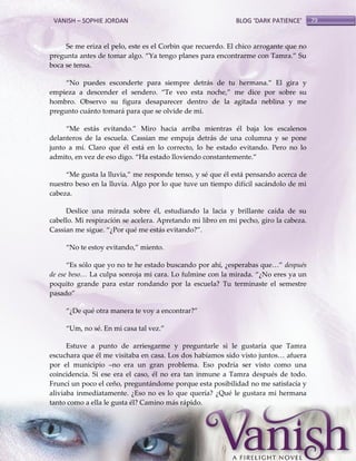 VANISH – SOPHIE JORDAN

BLOG ‘DARK PATIENCE’

Se me eriza el pelo, este es el Corbin que recuerdo. El chico arrogante que no
pregunta antes de tomar algo. ‚Ya tengo planes para encontrarme con Tamra.‛ Su
boca se tensa.
‚No puedes esconderte para siempre detr{s de tu hermana.‛ El gira y
empieza a descender el sendero. ‚Te veo esta noche,‛ me dice por sobre su
hombro. Observo su figura desaparecer dentro de la agitada neblina y me
pregunto cuánto tomará para que se olvide de mi.
‚Me est{s evitando.‛ Miro hacia arriba mientras él baja los escalenos
delanteros de la escuela. Cassian me empuja detrás de una columna y se pone
junto a mí. Claro que él está en lo correcto, lo he estado evitando. Pero no lo
admito, en vez de eso digo. ‚Ha estado lloviendo constantemente.‛
‚Me gusta la lluvia,‛ me responde tenso, y sé que él est{ pensando acerca de
nuestro beso en la lluvia. Algo por lo que tuve un tiempo difícil sacándolo de mi
cabeza.
Deslice una mirada sobre él, estudiando la lacia y brillante caída de su
cabello. Mi respiración se acelera. Apretando mi libro en mi pecho, giro la cabeza.
Cassian me sigue. ‚¿Por qué me est{s evitando?‛.
‚No te estoy evitando,‛ miento.
‚Es sólo que yo no te he estado buscando por ahí, ¿esperabas que<‛ después
de ese beso… La culpa sonroja mi cara. Lo fulmine con la mirada. ‚¿No eres ya un
poquito grande para estar rondando por la escuela? Tu terminaste el semestre
pasado‛
‚¿De qué otra manera te voy a encontrar?‛
‚Um, no sé. En mi casa tal vez.‛
Estuve a punto de arriesgarme y preguntarle si le gustaría que Tamra
escuchara que él me visitaba en casa. Los dos habíamos sido visto juntos< afuera
por el municipio –no era un gran problema. Eso podría ser visto como una
coincidencia. Si ese era el caso, él no era tan inmune a Tamra después de todo.
Fruncí un poco el ceño, preguntándome porque esta posibilidad no me satisfacía y
aliviaba inmediatamente. ¿Eso no es lo que quería? ¿Qué le gustara mi hermana
tanto como a ella le gusta él? Camino más rápido.

79

 