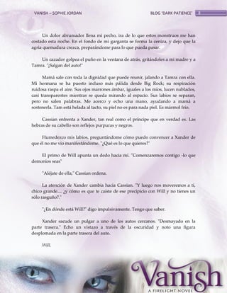 VANISH – SOPHIE JORDAN

BLOG ‘DARK PATIENCE’

Un dolor abrumador llena mi pecho, ira de lo que estos monstruos me han
costado esta noche. En el fondo de mi garganta se forma la ceniza, y dejo que la
agria quemadura crezca, preparándome para lo que pueda pasar.
Un cazador golpea el puño en la ventana de atrás, gritándoles a mi madre y a
Tamra. "¡Salgan del auto!"
Mamá sale con toda la dignidad que puede reunir, jalando a Tamra con ella.
Mi hermana se ha puesto incluso más pálida desde Big Rock; su respiración
ruidosa raspa el aire. Sus ojos marrones ámbar, iguales a los míos, lucen nublados,
casi transparentes mientras se queda mirando al espacio. Sus labios se separan,
pero no salen palabras. Me acerco y echo una mano, ayudando a mamá a
sostenerla. Tam está helada al tacto, su piel no es para nada piel. Es mármol frío.
Cassian enfrenta a Xander, tan real como el príncipe que en verdad es. Las
hebras de su cabello son reflejos purpuras y negros.
Humedezco mis labios, preguntándome cómo puedo convencer a Xander de
que él no me vio manifestándome. "¿Qué es lo que quieres?"
El primo de Will apunta un dedo hacia mí. "Comenzaremos contigo -lo que
demonios seas"
"Aléjate de ella," Cassian ordena.
La atención de Xander cambia hacia Cassian. "Y luego nos moveremos a ti,
chico grande.... ¿y cómo es que te caíste de ese precipicio con Will y no tienes un
sólo rasguño?."
"¿En dónde está Will?" digo impulsivamente. Tengo que saber.
Xander sacude un pulgar a uno de los autos cercanos. "Desmayado en la
parte trasera." Echo un vistazo a través de la oscuridad y noto una figura
desplomada en la parte trasera del auto.
Will.

8

 
