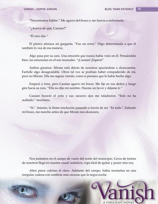 VANISH – SOPHIE JORDAN

BLOG ‘DARK PATIENCE’

‚Necesitamos hablar.‛ Me agarra del brazo y me fuerza a enfrentarlo.
‚¿Acerca de qué, Cassian?‛
‚El otro día–‛
El p{nico atenaza mi garganta. ‚Fue un error.‛ Digo determinada a que él
también lo vea de esa manera.
Algo pasa por su cara. Una emoción que nunca había visto en él. Pensándolo
bien, las emociones en el son inusuales. ‚¡Cassian! ¡Espera!‛
Ambos giramos. Miram está detrás de nosotros apurándose a alcanzarnos.
Farfulle algo desagradable. Otros tal vez se podrían haber compadecido de mi,
pero no Miram. Ella me seguía viendo, como si pensara que le había hecho algo.
Empecé a irme, pero Cassian agarro mi brazo. Me fije en sus dedos y luego
gire hacia su cara. ‚Ella no dijo mi nombre. Hazme un favor y déjame ir.‛
Cassian frunció el ceño y sus oscuros ojos me taladraron. ‚Esto no ha
acabado,‛ murmura.
‚Sí.‛ Asiento, la firme resolución pasando a través de mí. ‚Es todo.‛ Zafando
mi brazo, me marcho antes de que Miram nos alcanzara.

Nos juntamos en el campo de vuelo del norte del municipio. Cerca de treinta
de nosotros llegó en nuestra usual vestidura, ropa fácil de quitar y poner otra vez.
Altos pinos cubrían el claro. Adelante del campo, había montañas en una
irregular cadena con sombras más oscuras que la negra noche.

80

 