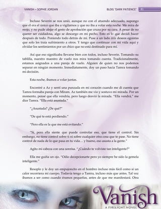 VANISH – SOPHIE JORDAN

BLOG ‘DARK PATIENCE’

Incluso Severin se nos unió, aunque no con el atuendo adecuado, supongo
que él era el único que iba a vigilarnos y que no iba a volar esta noche. Me mira de
reojo, y no pude alejar el gesto de aprobación que cruzo por su cara. A pesar de no
querer ser cuidadosa, algo se descargo en mi pecho. Esto es lo que decidí hacer
después de todo. Poniendo todo detrás de mí. Puse a un lado mis deseos egoístas
que solo les traía sufrimiento a otros. Y tengo que continuar con mi vida aquí y
olvidar los sentimientos por un chico que no está destinado para mí.
Así que eso significaba llevarse bien con todos, incluso Severin. Tomando su
tablilla, nuestro maestro de vuelo nos mira tomando cuenta. Tradicionalmente,
estamos asignados a una pareja de vuelo. Alguien de quien no nos podemos
separar en ningún momento. Inmediatamente, doy un paso hacia Tamra tomando
mi decisión.
Esta noche, íbamos a volar juntas.
Encontré a Az y sentí una punzada en mi corazón cuando me di cuenta que
Tamra formaba pareja con Miram. Az también me vio y sostuvo mi mirada. Por un
momento, pensé que ella vendría, pero luego desvió la mirada. ‚Ella vendr{,‛ me
dice Tamra. ‚Ella est{ asustada.‛
‚¿Asustada? ¿De qué?‛
‚De qué te está perdiendo.‛
‚Pero ella es la que me est{ evitando.‛
‚Sí, pero ella siente que puede controlar eso, que tiene el control. Sin
embargo, no tiene control sobre ti ni sobre cualquier otra cosa que te pase. No tiene
control de nada de lo que pasa en tu vida< y bueno, eso asusta a la gente.‛
Agito mi cabeza con una sonrisa. ‚¿Cu{ndo te volviste tan inteligente?‛
Ella me guiña un ojo. ‚Odio decepcionarte pero yo siempre he sido la gemela
inteligente.‛
Resoplo y le doy un empujoncito en el hombro incluso más fácil como si un
calor recorriera mi cuerpo. Todavía tengo a Tamra, incluso más que antes. Tal vez
íbamos a ser como cuando éramos pequeñas, antes de que me manifestará. Otra

81

 