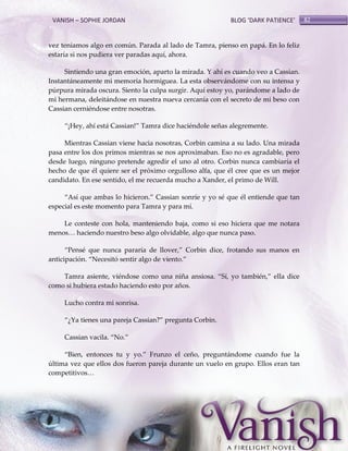 VANISH – SOPHIE JORDAN

BLOG ‘DARK PATIENCE’

vez teniamos algo en común. Parada al lado de Tamra, pienso en papá. En lo feliz
estaría si nos pudiera ver paradas aquí, ahora.
Sintiendo una gran emoción, aparto la mirada. Y ahí es cuando veo a Cassian.
Instantáneamente mi memoria hormiguea. La esta observándome con su intensa y
púrpura mirada oscura. Siento la culpa surgir. Aquí estoy yo, parándome a lado de
mi hermana, deleitándose en nuestra nueva cercanía con el secreto de mi beso con
Cassian cerniéndose entre nosotras.
‚¡Hey, ahí est{ Cassian!‛ Tamra dice haciéndole señas alegremente.
Mientras Cassian viene hacia nosotras, Corbin camina a su lado. Una mirada
pasa entre los dos primos mientras se nos aproximaban. Eso no es agradable, pero
desde luego, ninguno pretende agredir el uno al otro. Corbin nunca cambiaría el
hecho de que él quiere ser el próximo orgulloso alfa, que él cree que es un mejor
candidato. En ese sentido, el me recuerda mucho a Xander, el primo de Will.
‚Así que ambas lo hicieron.‛ Cassian sonríe y yo sé que él entiende que tan
especial es este momento para Tamra y para mí.
Le conteste con hola, manteniendo baja, como si eso hiciera que me notara
menos< haciendo nuestro beso algo olvidable, algo que nunca paso.
‚Pensé que nunca pararía de llover,‛ Corbin dice, frotando sus manos en
anticipación. ‚Necesitó sentir algo de viento.‛
Tamra asiente, viéndose como una niña ansiosa. ‚Sí, yo también,‛ ella dice
como si hubiera estado haciendo esto por años.
Lucho contra mi sonrisa.
‚¿Ya tienes una pareja Cassian?‛ pregunta Corbin.
Cassian vacila. ‚No.‛
‚Bien, entonces tu y yo.‛ Frunzo el ceño, preguntándome cuando fue la
última vez que ellos dos fueron pareja durante un vuelo en grupo. Ellos eran tan
competitivos<

82

 