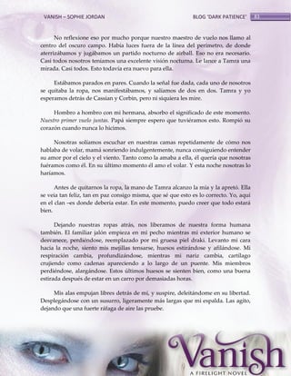 VANISH – SOPHIE JORDAN

BLOG ‘DARK PATIENCE’

No reflexione eso por mucho porque nuestro maestro de vuelo nos llamo al
centro del oscuro campo. Había luces fuera de la línea del perímetro, de donde
aterrizábamos y jugábamos un partido nocturno de airball. Eso no era necesario.
Casi todos nosotros teníamos una excelente visión nocturna. Le lance a Tamra una
mirada. Casi todos. Esto todavía era nuevo para ella.
Estábamos parados en pares. Cuando la señal fue dada, cada uno de nosotros
se quitaba la ropa, nos manifestábamos, y salíamos de dos en dos. Tamra y yo
esperamos detrás de Cassian y Corbin, pero ni siquiera les mire.
Hombro a hombro con mi hermana, absorbo el significado de este momento.
Nuestro primer vuelo juntas. Papá siempre espero que tuviéramos esto. Rompió su
corazón cuando nunca lo hicimos.
Nosotras solíamos escuchar en nuestras camas repetidamente de cómo nos
hablaba de volar, mamá sonriendo indulgentemente, nunca consiguiendo entender
su amor por el cielo y el viento. Tanto como la amaba a ella, él quería que nosotras
fuéramos como él. En su último momento él amo el volar. Y esta noche nosotras lo
haríamos.
Antes de quitarnos la ropa, la mano de Tamra alcanzo la mía y la apretó. Ella
se veia tan feliz, tan en paz consigo misma, que sé que esto es lo correcto. Yo, aquí
en el clan –es donde debería estar. En este momento, puedo creer que todo estará
bien.
Dejando nuestras ropas atrás, nos liberamos de nuestra forma humana
también. El familiar jalón empieza en mi pecho mientras mi exterior humano se
desvanece, perdiéndose, reemplazado por mi gruesa piel draki. Levanto mi cara
hacia la noche, siento mis mejillas tensarse, huesos estirándose y afilándose. Mi
respiración cambia, profundizándose, mientras mi nariz cambia, cartílago
crujiendo como cadenas apareciendo a lo largo de un puente. Mis miembros
perdiéndose, alargándose. Estos últimos huesos se sienten bien, como una buena
estirada después de estar en un carro por demasiadas horas.
Mis alas empujan libres detrás de mí, y suspire, deleitándome en su libertad.
Desplegándose con un susurro, ligeramente más largas que mi espalda. Las agito,
dejando que una fuerte ráfaga de aire las pruebe.

83

 