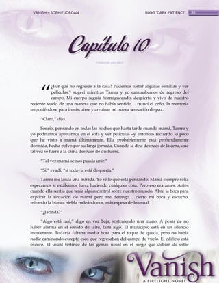 VANISH – SOPHIE JORDAN

BLOG ‘DARK PATIENCE’

Capítulo 10
Traducido por Abril

‚

¿Por qué no regresas a la casa? Podemos tostar algunas semillas y ver
películas,‛ sugerí mientras Tamra y yo caminábamos de regreso del
campo. Mi cuerpo seguía hormigueando, despierto y vivo de nuestro
reciente vuelo de una manera que no había sentido< fruncí el ceño, la memoria
imponiéndose para inmiscuirse y arruinar mi nueva sensación de paz.
‚Claro,‛ dijo.
Sonrío, pensando en todas las noches que hasta tarde cuando mamá, Tamra y
yo podríamos apretarnos en el sofá y ver películas –y entonces recuerdo lo poco
que he visto a mamá últimamente. Ella probablemente está profundamente
dormida, hecha polvo por su larga jornada. Cuando la deje después de la cena, que
tal vez se fuera a la cama después de ducharse.
‚Tal vez mam{ se nos pueda unir.‛
‚Sí,‛ evadí, ‚si todavía est{ despierta.‛
Tamra me lanza una mirada. Yo sé lo que está pensando: Mamá siempre solía
esperarnos si estábamos fuera haciendo cualquier cosa. Pero eso era antes. Antes
cuando ella sentía que tenía algún control sobre nuestro mundo. Abro la boca para
explicar la situación de mam{ pero me detengo< cierro mi boca y escucho,
mirando la blanca niebla rodeándonos, más espesa de lo usual.
‚¿Jacinda?‛
‚Algo est{ mal,‛ digo en voz baja, sosteniendo una mano. A pesar de no
haber alarma en el sonido del aire, falta algo. El municipio está en un silencio
inquietante. Todavía faltaba media hora para el toque de queda, pero no había
nadie caminando excepto esos que regresaban del campo de vuelo. El edificio está
oscuro. El usual tintineo de las gemas usual en el juego que debían de estar

86

 