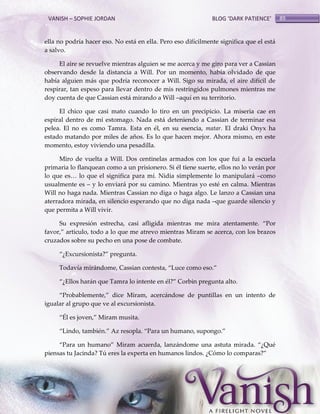 VANISH – SOPHIE JORDAN

BLOG ‘DARK PATIENCE’

ella no podría hacer eso. No está en ella. Pero eso difícilmente significa que el está
a salvo.
El aire se revuelve mientras alguien se me acerca y me giro para ver a Cassian
observando desde la distancia a Will. Por un momento, había olvidado de que
había alguien más que podría reconocer a Will. Sigo su mirada, el aire difícil de
respirar, tan espeso para llevar dentro de mis restringidos pulmones mientras me
doy cuenta de que Cassian está mirando a Will –aquí en su territorio.
El chico que casi mato cuando lo tiro en un precipicio. La miseria cae en
espiral dentro de mi estomago. Nada está deteniendo a Cassian de terminar esa
pelea. El no es como Tamra. Esta en él, en su esencia, matar. El draki Onyx ha
estado matando por miles de años. Es lo que hacen mejor. Ahora mismo, en este
momento, estoy viviendo una pesadilla.
Miro de vuelta a Will. Dos centinelas armados con los que fui a la escuela
primaria lo flanquean como a un prisionero. Si él tiene suerte, ellos no lo verán por
lo que es< lo que el significa para mí. Nidia simplemente lo manipulará –como
usualmente es – y lo enviará por su camino. Mientras yo esté en calma. Mientras
Will no haga nada. Mientras Cassian no diga o haga algo. Le lanzo a Cassian una
aterradora mirada, en silencio esperando que no diga nada –que guarde silencio y
que permita a Will vivir.
Su expresión estrecha, casi afligida mientras me mira atentamente. ‚Por
favor,‛ articulo, todo a lo que me atrevo mientras Miram se acerca, con los brazos
cruzados sobre su pecho en una pose de combate.
‚¿Excursionista?‛ pregunta.
Todavía mir{ndome, Cassian contesta, ‚Luce como eso.‛
‚¿Ellos har{n que Tamra lo intente en él?‛ Corbin pregunta alto.
‚Probablemente,‛ dice Miram, acerc{ndose de puntillas en un intento de
igualar al grupo que ve al excursionista.
‚Él es joven,‛ Miram musita.
‚Lindo, también.‛ Az resopla. ‚Para un humano, supongo.‛
‚Para un humano‛ Miram acuerda, lanz{ndome una astuta mirada. ‚¿Qué
piensas tu Jacinda? Tú eres la experta en humanos lindos. ¿Cómo lo comparas?‛

89

 