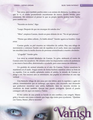 VANISH – SOPHIE JORDAN

BLOG ‘DARK PATIENCE’

Tan cerca, pero también podría estar a un océano de distancia. La última vez
que lo vi, el estaba prometiendo encontrarme de nuevo. Estaba herido, pero
consciente. Me estremecí al pensar lo que su propia familia podría haber hecho
para cambiar eso.
"Necesita un doctor," digo.
"Luego. Después de que me encargue de ustedes dos."
‚Mira‛, empieza Cassian, dando un paso delante de mí. ‚No sé qué piensas-‚
‚Pienso que debes callarte. ¡Yo hablo ahora!‛ Xander agarra su hombro. Gran
error.
Cassian gruñe, su piel muestra un vislumbre de carbón. Hay una ráfaga de
movimiento y entonces Xander está de espaldas en el suelo, tiene una expresión
tan aturdida como la media docena de personas arremolinada a nuestro alrededor.
‚¡Cogedle!‛ Xander grita.
Los otros se reúnen alrededor de Cassian. Yo grito, atisbando el rostro de
Cassian entre los cazadores. Me arrastro entre los impactantes ruidos de puñetazos
y me muevo hacia ellos, determinada a ayudarle, pero unas manos me detienen.
Un gruñido de animal retumba en el aire. Es Cassian. Varios cazadores lo
mantienen en el suelo. Angus sonríe de forma burlona mientras coloca su bota en
su espalda. Con su mejilla aplastada contra el asfalto, la mirada de Cassian se
dirige a mí. Sus oscuros ojos se estremecen, sus pupilas se estrechan en una raja
vertical.
Una húmeda ráfaga de aire pasa por mis labios, pero la suprimo y agito mi
cabeza, trasmitiéndole que se contenga, que espere, aun creyendo, aun deseando
que podremos encontrar una salida hablando. Que no necesita revelar su
condición de draki también. Quizás aun pueda protegerle. Quizás el pueda
conseguir salir de aquí con mamá y Tamra.
El frío cañón de una pistola se hunde en mis costillas y me congelo. Mamá
grita y levanto una mano evitando que haga algo tonto para ayudarme. ‚Quédate
con Tamra, Mamá. ¡Ella te necesita!!

9

 