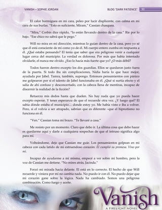 VANISH – SOPHIE JORDAN

BLOG ‘DARK PATIENCE’

El calor hormiguea en mi cara, peleo por lucir displicente, con calma en mi
cara de sus burlas. ‚Esto es suficiente, Miram,‛ Cassian chasquea.
‚Mira,‛ Corbin dice r{pido, ‚lo est{n llevando dentro de la casa.‛ Ríe por lo
bajo. ‚Ese chico no sabr{ que le pego.‛
Will no mira en mi dirección, mientras lo guían dentro de la casa, pero yo sé
que él está consciente de mí como yo de él. Mi cuerpo entero zumba en respuesta a
él. ¿Qué estaba pensando? El tenía que saber que era peligroso venir a cualquier
lugar cerca del municipio. La verdad es dolorosa. Por más que había intentado
olvidarle, el nunca me olvido. ¿Eso lo hacía más fuerte que yo? ¿O más débil?
Todos fueron dentro excepto los dos guardias. Ellos se quedaron justo fuera
de la puerta. Si todo iba sin complicaciones, Nidia haría lo que hace mejor,
ayudada por Jabel. Tamra, también, supongo. Entonces pensamientos con pánico
me golpearon por si el talento de Jabel funcionaba en él. ¿Qué si surtía efecto y el
salía de ahí confuso y desconcertado, con la cabeza llena de mentiras, incapaz de
discernir la realidad de la ficción?
Retuerzo mis dedos hasta que duelen. No hay nada que yo pueda hacer
excepto esperar. Y tener esperanza de que el recuerde otra vez. ¿Y luego qué? El
sabía dónde estaba el municipio< donde estoy yo. Me había visto e iba a volver.
Pero, si el volvía a ser atrapado, sabrían que es diferente –que el hipnotismo no
funciona en él.
‚Ven.‛ Cassian toma mi brazo. ‚Te llevaré a casa.‛
Me resisto por un momento. Claro que debo ir. La última cosa que debo hacer
es quedarme aquí y darle a cualquiera sospechas de que el intruso significa algo
para mí.
Volteándome, dejo que Cassian me guie. Los pensamientos golpean en mi
cabeza con cada latido de mi estruendoso corazón: Él cumplió su promesa. Vino por
mí.
Incapaz de ayudarme a mí misma, empecé a ver sobre mi hombro, pero la
voz de Cassian me detiene. ‚No mires atr{s, Jacinda.‛
Forzó mi mirada hacia delante. El está en lo correcto. El hecho de que Will
recuerde y viniera por mí no cambia nada. No puedo ir con él. No puedo dejar que
mi corazón gane sobre la lógica. Nada ha cambiado. Somos una peligrosa
combinación. Como fuego y aceite.

90

 