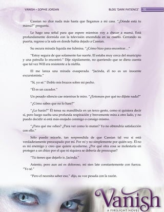 VANISH – SOPHIE JORDAN

BLOG ‘DARK PATIENCE’

Cassian no dice nada m{s hasta que llegamos a mi casa. ‚¿Dónde est{ tu
mam{?‛ pregunta.
Le hago una señal para que espere mientras voy a checar a mamá. Está
profundamente dormida con la televisión encendida en su cuarto. Cerrando su
puerta, regreso a la sala en donde había dejado a Cassian.
Su oscura mirada liquida me fulmina. ‚¿Cómo hizo para encontrar<‛
‚Estoy segura de que solamente fue suerte. El estaba muy cerca del municipio
y una patrulla lo encontró.‛ Dije r{pidamente, no queriendo que se diera cuenta
que tal vez Will era resistente a la niebla.
El me lanza una mirada exasperada. ‚Jacinda, él no es un inocente
excursionista.‛
‚Sí, yo sé.‛ Doblo mis brazos sobre mi pecho.
‚Él es un cazador.‛
Un pesado silencio cae mientras le miro. ‚¿Entonces por qué no dijiste nada?‛
‚¿Cómo sabes que no lo haré?‛
‚¿Lo har{s?‛ Él tensa su mandíbula en un terco gesto, como si quisiera decir
sí, pero luego suelta una profunda respiración y brevemente mira a otro lado, y no
puedo decidir si está más enojado conmigo o consigo mismo.
‚¿Para qué me odies? ¿Para ver como lo matan? Yo no obtendría satisfacción
con ello.‛
Sólo puedo mirarle, tan sorprendida de que Cassian tal vez si está
verdaderamente preocupado por mí. Por mí y no simplemente por quién soy. Él no
es mi enemigo y creo que quiere ayudarme. ¿Por qué otra cosa se molestaría en
proteger a un chico por el que ni siquiera se debería de preocupar?
‚Tú tienes que dejarlo ir, Jacinda.‛
Asiento, pero aun así es doloroso, mi sien late constantemente con fuerza.
‚Yo sé.‛
‚Pero el necesita saber eso,‛ dijo, su voz pesada con la razón.

91

 