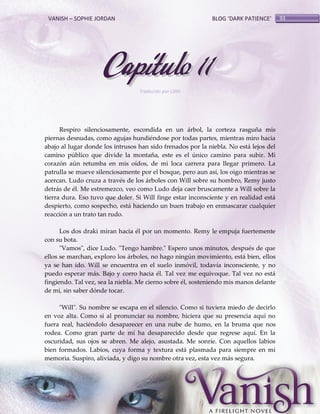 VANISH – SOPHIE JORDAN

BLOG ‘DARK PATIENCE’

Capítulo 11
Traducido por Lilith

Respiro silenciosamente, escondida en un árbol, la corteza rasguña mis
piernas desnudas, como agujas hundiéndose por todas partes, mientras miro hacia
abajo al lugar donde los intrusos han sido frenados por la niebla. No está lejos del
camino público que divide la montaña, este es el único camino para subir. Mi
corazón aún retumba en mis oídos, de mi loca carrera para llegar primero. La
patrulla se mueve silenciosamente por el bosque, pero aun así, los oigo mientras se
acercan. Ludo cruza a través de los árboles con Will sobre su hombro, Remy justo
detrás de él. Me estremezco, veo como Ludo deja caer bruscamente a Will sobre la
tierra dura. Eso tuvo que doler. Si Will finge estar inconsciente y en realidad está
despierto, como sospecho, está haciendo un buen trabajo en enmascarar cualquier
reacción a un trato tan rudo.
Los dos draki miran hacia él por un momento. Remy le empuja fuertemente
con su bota.
"Vamos", dice Ludo. "Tengo hambre." Espero unos minutos, después de que
ellos se marchan, exploro los árboles, no hago ningún movimiento, está bien, ellos
ya se han ido. Will se encuentra en el suelo inmóvil, todavía inconsciente, y no
puedo esperar más. Bajo y corro hacia él. Tal vez me equivoque. Tal vez no está
fingiendo. Tal vez, sea la niebla. Me cierno sobre él, sosteniendo mis manos delante
de mí, sin saber dónde tocar.
"Will". Su nombre se escapa en el silencio. Como si tuviera miedo de decirlo
en voz alta. Como si al pronunciar su nombre, hiciera que su presencia aquí no
fuera real, haciéndolo desaparecer en una nube de humo, en la bruma que nos
rodea. Como gran parte de mí ha desaparecido desde que regrese aquí. En la
oscuridad, sus ojos se abren. Me alejo, asustada. Me sonríe. Con aquellos labios
bien formados. Labios, cuya forma y textura está plasmada para siempre en mi
memoria. Suspiro, aliviada, y digo su nombre otra vez, esta vez más segura.

93

 