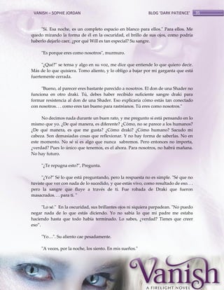 VANISH – SOPHIE JORDAN

BLOG ‘DARK PATIENCE’

"Sí. Esa noche, es un completo espacio en blanco para ellos." Para ellos. Me
quedo mirando la forma de él en la oscuridad, el brillo de sus ojos, como podría
haberlo dejarlo caer, ¿por qué Will es tan especial? Su sangre.
"Es porque eres como nosotros", murmuro.
"¿Qué?" se tensa y algo en su voz, me dice que entiende lo que quiero decir.
Más de lo que quisiera. Tomo aliento, y lo obligo a bajar por mi garganta que está
fuertemente cerrada.
"Bueno, al parecer eres bastante parecido a nosotros. El don de una Shader no
funciona en otro draki. Tú, debes haber recibido suficiente sangre draki para
formar resistencia al don de una Shader. Eso explicaría cómo estás tan conectado
con nosotros. . . como eres tan bueno para rastréanos. Tú eres como nosotros."
No decimos nada durante un buen rato, y me pregunto si está pensando en lo
mismo que yo. ¿De qué manera, es diferente? ¿Cómo, no se parece a los humanos?
¿De qué manera, es que me gusta? ¿Cómo draki? ¿Cómo humano? Sacudo mi
cabeza. Son demasiadas cosas que reflexionar. Y no hay forma de saberlas. No en
este momento. No sé si es algo que nunca sabremos. Pero entonces no importa,
¿verdad? Pues lo único que tenemos, es el ahora. Para nosotros, no habrá mañana.
No hay futuro.
"¿Te repugna esto?", Pregunta.
"¿Yo?" Sé lo que está preguntando, pero la respuesta no es simple. "Sé que no
tuviste que ver con nada de lo sucedido, y que estás vivo, como resultado de eso. . .
pero la sangre que fluye a través de ti. Fue robada de Draki que fueron
masacrados. . . para ti. "
"Lo sé." En la oscuridad, sus brillantes ojos ni siquiera parpadean. "No puedo
negar nada de lo que estás diciendo. Yo no sabía lo que mi padre me estaba
haciendo hasta que todo había terminado. Lo sabes, ¿verdad? Tienes que creer
eso‛.
"Yo<". Su aliento cae pesadamente.
"A veces, por la noche, los siento. En mis sueños."

95

 