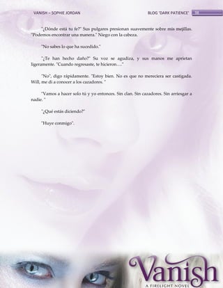 VANISH – SOPHIE JORDAN

BLOG ‘DARK PATIENCE’

"¿Dónde está tu fe?" Sus pulgares presionan suavemente sobre mis mejillas.
"Podemos encontrar una manera." Niego con la cabeza.
"No sabes lo que ha sucedido."
"¿Te han hecho daño?" Su voz se agudiza, y sus manos me aprietan
ligeramente. "Cuando regresaste, te hicieron<."
"No", digo rápidamente. "Estoy bien. No es que no mereciera ser castigada.
Will, me di a conocer a los cazadores. "
"Vamos a hacer solo tú y yo entonces. Sin clan. Sin cazadores. Sin arriesgar a
nadie. "
"¿Qué estás diciendo?"
"Huye conmigo".

98

 