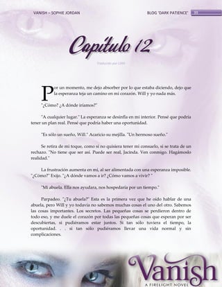 VANISH – SOPHIE JORDAN

BLOG ‘DARK PATIENCE’

Capítulo 12
Traducido por Lilith

P

or un momento, me dejo absorber por lo que estaba diciendo, dejo que
la esperanza teja un camino en mi corazón. Will y yo nada más.

"¿Cómo? ¿A dónde iríamos?"
"A cualquier lugar." La esperanza se desinfla en mi interior. Pensé que podría
tener un plan real. Pensé que podría haber una oportunidad.
"Es sólo un sueño, Will." Acaricio su mejilla. "Un hermoso sueño."
Se retira de mi toque, como si no quisiera tener mi consuelo, si se trata de un
rechazo. "No tiene que ser así. Puede ser real, Jacinda. Ven conmigo. Hagámoslo
realidad."
La frustración aumenta en mí, al ser alimentada con una esperanza imposible.
"¿Cómo?" Exijo. "¿A dónde vamos a ir? ¿Cómo vamos a vivir? "
"Mi abuela. Ella nos ayudara, nos hospedaría por un tiempo."
Parpadeo. "¿Tu abuela?" Esta es la primera vez que he oído hablar de una
abuela, pero Will y yo todavía no sabemos muchas cosas el uno del otro. Sabemos
las cosas importantes. Los secretos. Las pequeñas cosas se perdieron dentro de
todo eso, y me duele el corazón por todas las pequeñas cosas que esperan por ser
descubiertas, si pudiéramos estar juntos. Si tan sólo tuviera el tiempo, la
oportunidad. . . si tan sólo pudiéramos llevar una vida normal y sin
complicaciones.

99

 