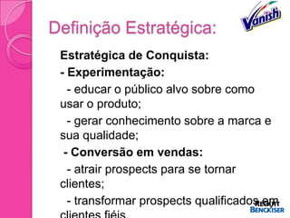 Definição Estratégica:
   Estratégica de Conquista:
   - Experimentação:
     - educar o público alvo sobre como
    usar o produto;
     - gerar conhecimento sobre a marca e
    sua qualidade;
    - Conversão em vendas:
     - atrair prospects para se tornar
    clientes;
     - transformar prospects qualificados em
 