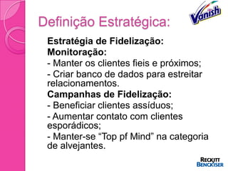 Definição Estratégica:
   Estratégia de Fidelização:
   Monitoração:
   - Manter os clientes fieis e próximos;
   - Criar banco de dados para estreitar
    relacionamentos.
   Campanhas de Fidelização:
   - Beneficiar clientes assíduos;
   - Aumentar contato com clientes
    esporádicos;
   - Manter-se “Top pf Mind” na categoria
    de alvejantes.
 