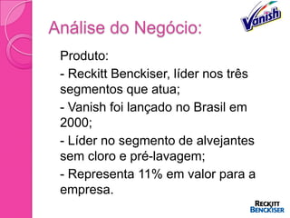 Análise do Negócio:
 Produto:
 - Reckitt Benckiser, líder nos três
  segmentos que atua;
 - Vanish foi lançado no Brasil em
  2000;
 - Líder no segmento de alvejantes
  sem cloro e pré-lavagem;
 - Representa 11% em valor para a
  empresa.
 