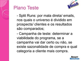 Plano Teste
 - Split Runs: por mala direta/ emails,
  nos quais o universo é dividido em
  prospects/ clientes e os resultados
  são comparados;
 - Campanha de teste: determinar a
  viabilidade do programa, se a
  campanha vai dar certo ou não, se
  existe sazonalidade de compra e qual
  categoria a cliente mais compra.
 