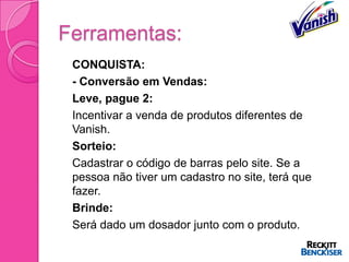 Ferramentas:
   CONQUISTA:
   - Conversão em Vendas:
   Leve, pague 2:
   Incentivar a venda de produtos diferentes de
    Vanish.
   Sorteio:
   Cadastrar o código de barras pelo site. Se a
    pessoa não tiver um cadastro no site, terá que
    fazer.
   Brinde:
   Será dado um dosador junto com o produto.
 