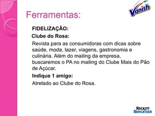 Ferramentas:
   FIDELIZAÇÃO:
    Clube do Rosa:
   Revista para as consumidoras com dicas sobre
    saúde, moda, lazer, viagens, gastronomia e
    culinária. Além do mailing da empresa,
    buscaremos o PA no mailing do Clube Mais do Pão
    de Açúcar.
   Indique 1 amigo:
   Atrelado ao Clube do Rosa.
 