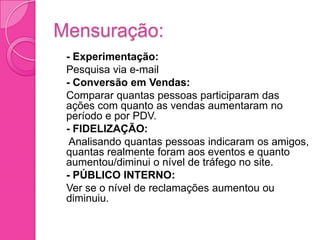 Mensuração:
 - Experimentação:
 Pesquisa via e-mail
 - Conversão em Vendas:
 Comparar quantas pessoas participaram das
  ações com quanto as vendas aumentaram no
  período e por PDV.
 - FIDELIZAÇÃO:
 Analisando quantas pessoas indicaram os amigos,
  quantas realmente foram aos eventos e quanto
  aumentou/diminui o nível de tráfego no site.
 - PÚBLICO INTERNO:
 Ver se o nível de reclamações aumentou ou
  diminuiu.
 