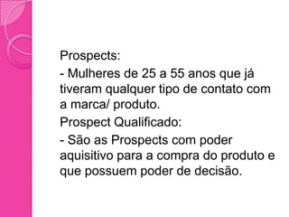  Prospects:
 - Mulheres de 25 a 55 anos que já
  tiveram qualquer tipo de contato com
  a marca/ produto.
 Prospect Qualificado:
 - São as Prospects com poder
  aquisitivo para a compra do produto e
  que possuem poder de decisão.
 