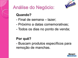Análise do Negócio:
 Quando?
 - Final de semana – lazer;
 - Próximo a datas comemorativas;
 - Todos os dias no ponto de venda;


 Por quê?
 - Buscam produtos específicos para
  remoção de manchas.
 