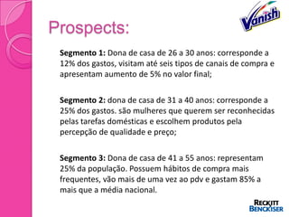 Prospects:
   Segmento 1: Dona de casa de 26 a 30 anos: corresponde a
    12% dos gastos, visitam até seis tipos de canais de compra e
    apresentam aumento de 5% no valor final;

   Segmento 2: dona de casa de 31 a 40 anos: corresponde a
    25% dos gastos. são mulheres que querem ser reconhecidas
    pelas tarefas domésticas e escolhem produtos pela
    percepção de qualidade e preço;

   Segmento 3: Dona de casa de 41 a 55 anos: representam
    25% da população. Possuem hábitos de compra mais
    frequentes, vão mais de uma vez ao pdv e gastam 85% a
    mais que a média nacional.
 