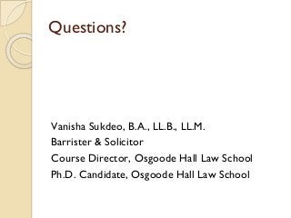 Questions?
Vanisha Sukdeo, B.A., LL.B., LL.M.
Barrister & Solicitor
Course Director, Osgoode Hall Law School
Ph.D. Candida...