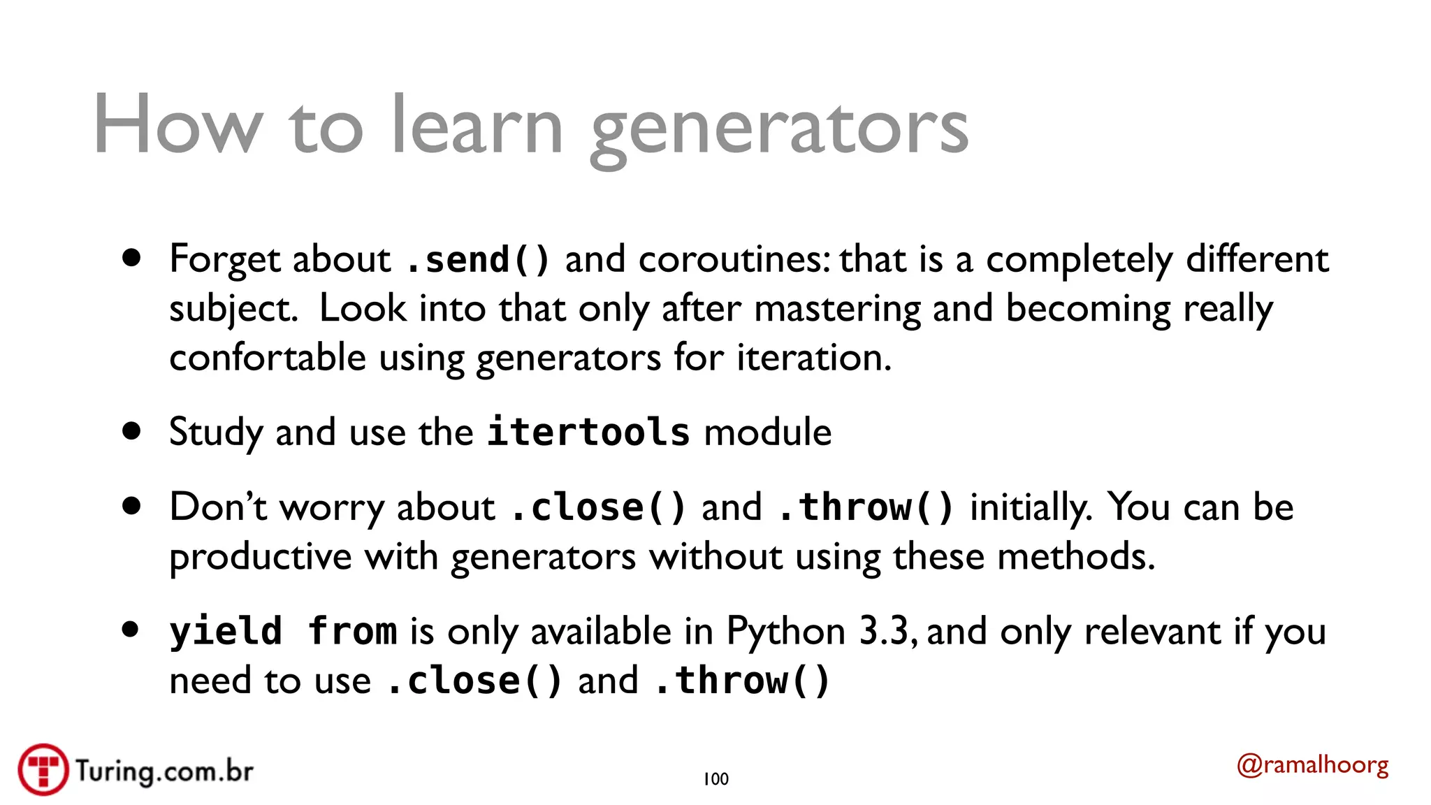 @ramalhoorg
How to learn generators
• Forget about .send() and coroutines: that is a completely different
subject. Look into that only after mastering and becoming really
confortable using generators for iteration.
• Study and use the itertools module
• Don’t worry about .close() and .throw() initially. You can be
productive with generators without using these methods.
• yield from is only available in Python 3.3, and only relevant if you
need to use .close() and .throw()
100
 